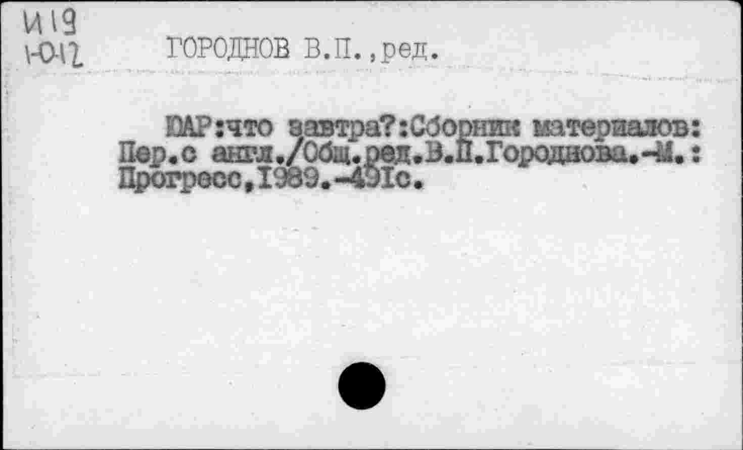 ﻿И19
\-Q.^ ГОРОДНОВ В.П. ,ред.
ЮАР:что завтра?:Сборник материалов:
Пер.о англ./0бщ.рад.В.П.Городаова.-14е: Прогресс,1989.-491с.